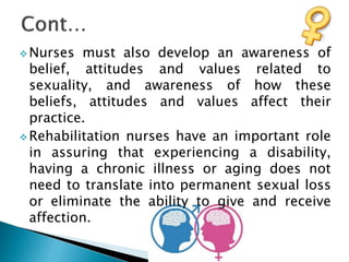  Nurses must also develop an awareness of
belief, attitudes and values related to
sexuality, and awareness of how these
beliefs, attitudes and values affect their
practice.
 Rehabilitation nurses have an important role
in assuring that experiencing a disability,
having a chronic illness or aging does not
need to translate into permanent sexual loss
or eliminate the ability to give and receive
affection.
 