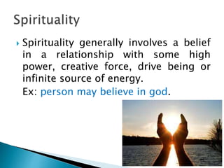 Spirituality generally involves a belief
in a relationship with some high
power, creative force, drive being or
infinite source of energy.
Ex: person may believe in god.
 