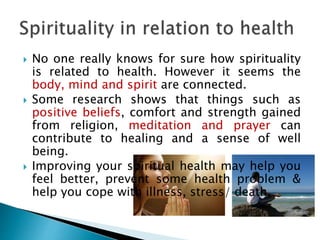  No one really knows for sure how spirituality
is related to health. However it seems the
body, mind and spirit are connected.
 Some research shows that things such as
positive beliefs, comfort and strength gained
from religion, meditation and prayer can
contribute to healing and a sense of well
being.
 Improving your spiritual health may help you
feel better, prevent some health problem &
help you cope with illness, stress/ death.
 