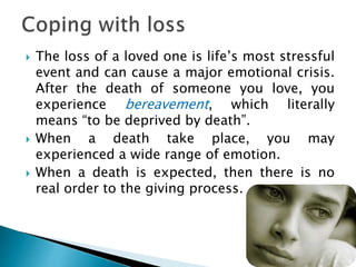  The loss of a loved one is life’s most stressful
event and can cause a major emotional crisis.
After the death of someone you love, you
experience bereavement, which literally
means “to be deprived by death”.
 When a death take place, you may
experienced a wide range of emotion.
 When a death is expected, then there is no
real order to the giving process.
 