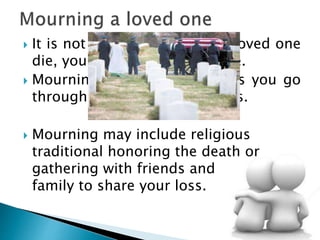  It is not easy to cope after a loved one
die, you will mourn and grieve.
 Mourning is a natural process you go
through to accept a major loss.
 Mourning may include religious
traditional honoring the death or
gathering with friends and
family to share your loss.
 