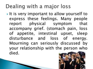  It is very important to allow yourself to
express these feelings. Many people
report physical symptom that
accompany grief. (stomach pain, loss
of appetite, intestinal upset, sleep
disturbance and loss of energy.
Mourning can seriously discussed by
your relationship with the person who
died.
 