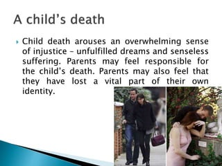  Child death arouses an overwhelming sense
of injustice – unfulfilled dreams and senseless
suffering. Parents may feel responsible for
the child’s death. Parents may also feel that
they have lost a vital part of their own
identity.
 
