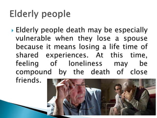  Elderly people death may be especially
vulnerable when they lose a spouse
because it means losing a life time of
shared experiences. At this time,
feeling of loneliness may be
compound by the death of close
friends.
 