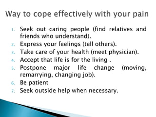 1. Seek out caring people (find relatives and
friends who understand).
2. Express your feelings (tell others).
3. Take care of your health (meet physician).
4. Accept that life is for the living .
5. Postpone major life change (moving,
remarrying, changing job).
6. Be patient
7. Seek outside help when necessary.
 