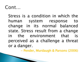 Stress is a condition in which the
human system response to
change in its normal balanced
state. Stress result from a change
in the environment that is
perceived as a challenge a threat
or a danger.
- Pender, Murdaugh & Parsons (2006)
 