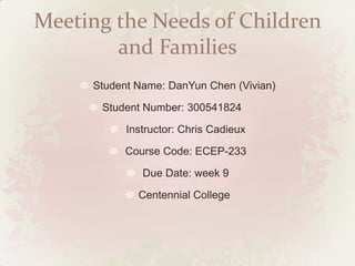 Meeting the Needs of Children
        and Families
     Student Name: DanYun Chen (Vivian)

      Student Number: 300541824

           Instructor: Chris Cadieux

          Course Code: ECEP-233

              Due Date: week 9

             Centennial College
 
