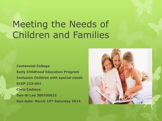 Meeting the Needs of
Children and Families
Centennial College
Early Childhood Education Program
Inclusion Children with special needs
ECEP 233-001
Chris Cadieux
Dan-Bi Lee 300700631
Due date: March 15th Saturday 2014
 