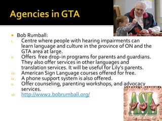  Bob Rumball:
i. Centre where people with hearing impairments can
learn language and culture in the province of ON and the
GTA area at large.
ii. Offers free drop-in programs for parents and guardians.
They also offer services in other languages and
translation services. It will be useful for Lily’s parents.
iii. American Sign Language courses offered for free.
iv. A phone support system is also offered.
v. Offer counseling, parenting workshops, and advocacy
services.
vi. http://www2.bobrumball.org/
 