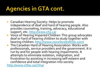  Canadian Hearing Society: Helps to promote
independence of deaf and hard of hearing people. Also
provides counseling, training, advocacy, educational
support, etc. http://www.chs.ca/
 Voice of Hearing Impaired Children:This group advocates
deaf or hard of hearing children to study together with
hearing children. http://www.voicefordeafkids.com/
 The Canadian Hard of Hearing Association: Works with
professionals, service providers and the government. It is
run by and for people with hearing impairments. It
attempts to eliminate isolation, indignation, and
frustration by assisting in increasing self-esteem and
confidence and total integration into society
http://www.chha.ca/chha/
 