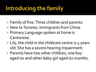  Family of five.Three children and parents.
 New toToronto. Immigrants from China.
 Primary Language spoken at home is
Cantonese.
 Lily, the child in the childcare centre is 4 years
old. She has a severe hearing impairment.
 Parents have two other children, one boy
aged six and other baby girl aged six months.
 