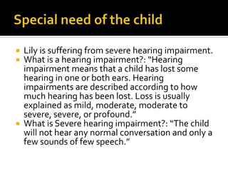  Lily is suffering from severe hearing impairment.
 What is a hearing impairment?: “Hearing
impairment means that a child has lost some
hearing in one or both ears. Hearing
impairments are described according to how
much hearing has been lost. Loss is usually
explained as mild, moderate, moderate to
severe, severe, or profound.”
 What is Severe hearing impairment?: “The child
will not hear any normal conversation and only a
few sounds of few speech.”
 