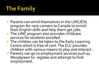  Parents can enrol themselves in the LINC/ESL
program for new-comers to Canada to enrich
their English skills and help them get jobs.
 The LINC program also provides childcare
services for students enrolled.
 The children can be taken to the Early Learning
Centre which is free of cost.The ELC provides
children with various means to play and interact.
 Parents can go to employment services such as
Woodgreen to register and attempt to find
employment.
 