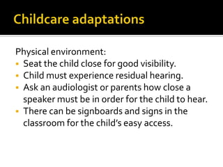 Physical environment:
 Seat the child close for good visibility.
 Child must experience residual hearing.
 Ask an audiologist or parents how close a
speaker must be in order for the child to hear.
 There can be signboards and signs in the
classroom for the child’s easy access.
 