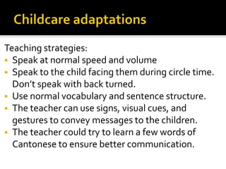 Teaching strategies:
 Speak at normal speed and volume
 Speak to the child facing them during circle time.
Don’t speak with back turned.
 Use normal vocabulary and sentence structure.
 The teacher can use signs, visual cues, and
gestures to convey messages to the children.
 The teacher could try to learn a few words of
Cantonese to ensure better communication.
 