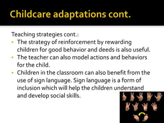Teaching strategies cont.:
 The strategy of reinforcement by rewarding
children for good behavior and deeds is also useful.
 The teacher can also model actions and behaviors
for the child.
 Children in the classroom can also benefit from the
use of sign language. Sign language is a form of
inclusion which will help the children understand
and develop social skills.
 