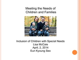 Meeting the Needs of
Children and Families
Inclusion of Children with Special Needs
Lisa McCaie
April, 2, 2014
Eun Kyoung Seo
 
