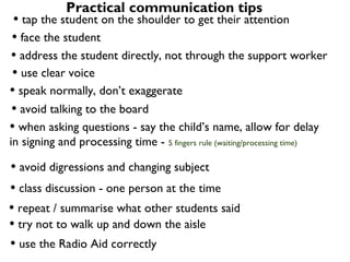 Practical communication tips
 • tap the student on the shoulder to get their attention
• face the student
• address the student directly, not through the support worker
• use clear voice
• speak normally, don’t exaggerate
• avoid talking to the board
• when asking questions - say the child’s name, allow for delay
in signing and processing time - 5 fingers rule (waiting/processing time)

• avoid digressions and changing subject
• class discussion - one person at the time
• repeat / summarise what other students said
• try not to walk up and down the aisle
• use the Radio Aid correctly
 