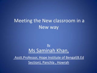 Meeting the New classroom in a
New way
By
Ms Saminah Khan,
Asstt.Professor, Hope Institute of Bengal(B.Ed
Section), Panchla , Howrah
 