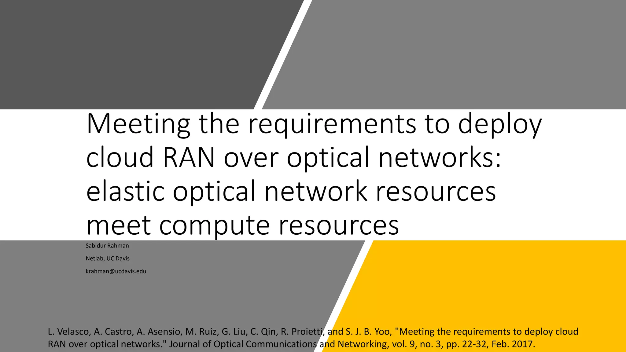 Meeting the requirements to deploy
cloud RAN over optical networks:
elastic optical network resources
meet compute resourcesSabidur Rahman
Netlab, UC Davis
krahman@ucdavis.edu
L. Velasco, A. Castro, A. Asensio, M. Ruiz, G. Liu, C. Qin, R. Proietti, and S. J. B. Yoo, "Meeting the requirements to deploy cloud
RAN over optical networks." Journal of Optical Communications and Networking, vol. 9, no. 3, pp. 22-32, Feb. 2017.
 