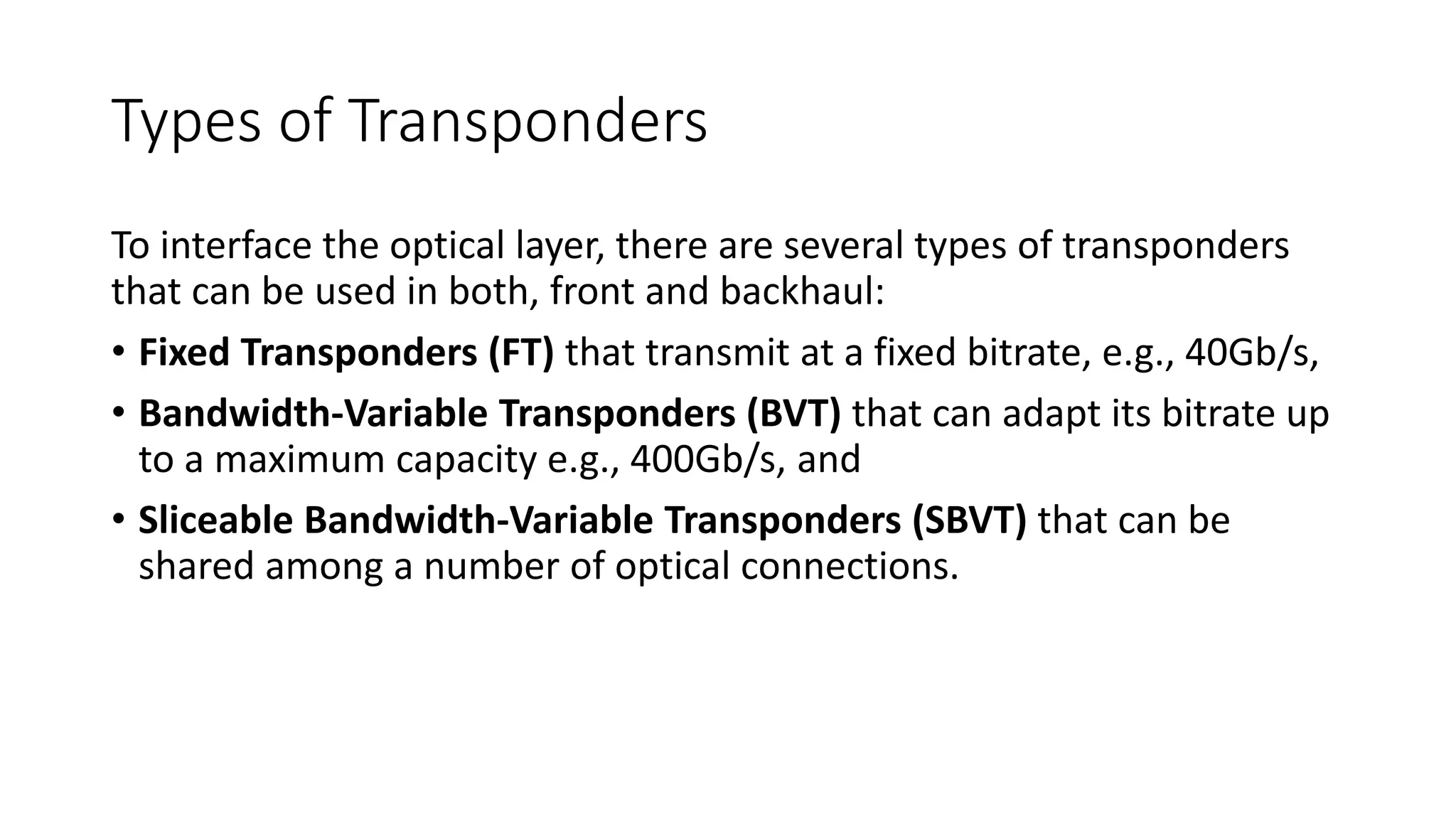 Types of Transponders
To interface the optical layer, there are several types of transponders
that can be used in both, front and backhaul:
• Fixed Transponders (FT) that transmit at a fixed bitrate, e.g., 40Gb/s,
• Bandwidth-Variable Transponders (BVT) that can adapt its bitrate up
to a maximum capacity e.g., 400Gb/s, and
• Sliceable Bandwidth-Variable Transponders (SBVT) that can be
shared among a number of optical connections.
 