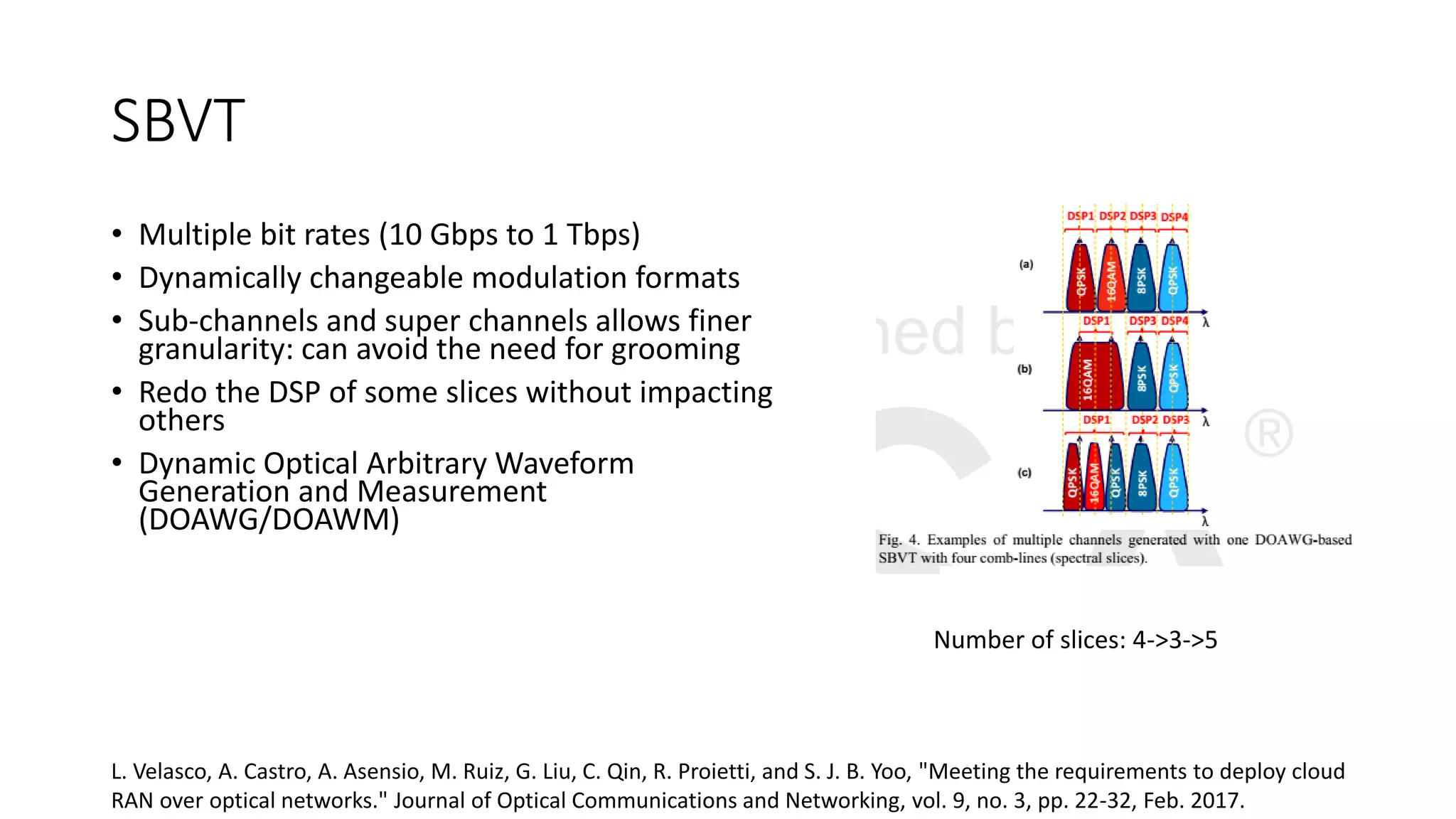 SBVT
• Multiple bit rates (10 Gbps to 1 Tbps)
• Dynamically changeable modulation formats
• Sub-channels and super channels allows finer
granularity: can avoid the need for grooming
• Redo the DSP of some slices without impacting
others
• Dynamic Optical Arbitrary Waveform
Generation and Measurement
(DOAWG/DOAWM)
Number of slices: 4->3->5
L. Velasco, A. Castro, A. Asensio, M. Ruiz, G. Liu, C. Qin, R. Proietti, and S. J. B. Yoo, "Meeting the requirements to deploy cloud
RAN over optical networks." Journal of Optical Communications and Networking, vol. 9, no. 3, pp. 22-32, Feb. 2017.
 
