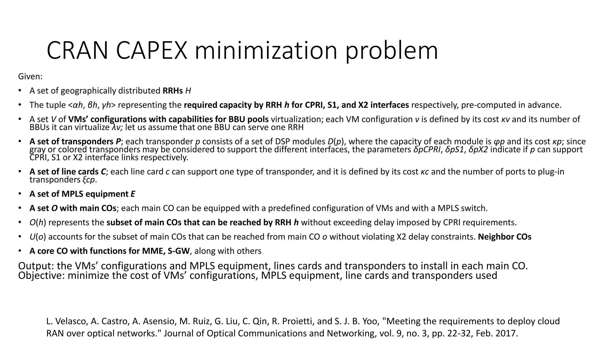 CRAN CAPEX minimization problem
Given:
• A set of geographically distributed RRHs H
• The tuple <αh, βh, γh> representing the required capacity by RRH h for CPRI, S1, and X2 interfaces respectively, pre-computed in advance.
• A set V of VMs’ configurations with capabilities for BBU pools virtualization; each VM configuration v is defined by its cost κv and its number of
BBUs it can virtualize λv; let us assume that one BBU can serve one RRH
• A set of transponders P; each transponder p consists of a set of DSP modules D(p), where the capacity of each module is φp and its cost κp; since
gray or colored transponders may be considered to support the different interfaces, the parameters δpCPRI, δpS1, δpX2 indicate if p can support
CPRI, S1 or X2 interface links respectively.
• A set of line cards C; each line card c can support one type of transponder, and it is defined by its cost κc and the number of ports to plug-in
transponders ξcp.
• A set of MPLS equipment E
• A set O with main COs; each main CO can be equipped with a predefined configuration of VMs and with a MPLS switch.
• O(h) represents the subset of main COs that can be reached by RRH h without exceeding delay imposed by CPRI requirements.
• U(o) accounts for the subset of main COs that can be reached from main CO o without violating X2 delay constraints. Neighbor COs
• A core CO with functions for MME, S-GW, along with others
Output: the VMs’ configurations and MPLS equipment, lines cards and transponders to install in each main CO.
Objective: minimize the cost of VMs’ configurations, MPLS equipment, line cards and transponders used
L. Velasco, A. Castro, A. Asensio, M. Ruiz, G. Liu, C. Qin, R. Proietti, and S. J. B. Yoo, "Meeting the requirements to deploy cloud
RAN over optical networks." Journal of Optical Communications and Networking, vol. 9, no. 3, pp. 22-32, Feb. 2017.
 