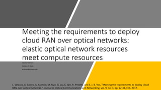 Meeting the requirements to deploy
cloud RAN over optical networks:
elastic optical network resources
meet compute resourcesSabidur Rahman
Netlab, UC Davis
krahman@ucdavis.edu
L. Velasco, A. Castro, A. Asensio, M. Ruiz, G. Liu, C. Qin, R. Proietti, and S. J. B. Yoo, "Meeting the requirements to deploy cloud
RAN over optical networks." Journal of Optical Communications and Networking, vol. 9, no. 3, pp. 22-32, Feb. 2017.
 