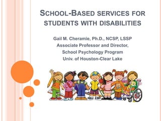 SCHOOL-BASED SERVICES FOR
STUDENTS WITH DISABILITIES
Gail M. Cheramie, Ph.D., NCSP, LSSP
Associate Professor and Director,
School Psychology Program
Univ. of Houston-Clear Lake
 