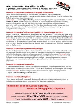 Nous proposons et soumettons au débat  
5 grandes orientations alternatives à la politique actuelle : 
                                                                                                                                                                 
Pour une alternative économique et écologique au libéralisme  
Mener une politique de l’emploi au niveau régional, en respectant des critères sociaux et
environnementaux : c’est possible ! L’aggravation du chômage et de la précarité n’est pas une fatalité. Le
budget régional peut être utilisé autrement.
Par exemple : Le Conseil Régional ne doit pas aider les entreprises qui ne respecteraient pas un certain
nombre de critères sociaux (respect des conditions de travail, résorption contraignante de l'emploi
précaire, politique salariale…) et doit stopper et exiger le remboursement des subventions aux
entreprises qui licencient alors qu’elles ont distribué des dividendes ou délocalisé leurs productions.
Nous voulons aussi favoriser l'expérimentation de projets d'économie solidaire et la reprise
autogestionnaire d'entreprises.
 
Pour une alternative d’aménagement solidaire et harmonieux du territoire  
Prendre en compte l’environnement dans chacune de nos décisions, c’est remettre en cause ici et
maintenant le capitalisme. Au sein du Conseil Régional, nous lutterons pour que les choix d'urbanisme, la
localisation et relocalisation des activités et des emplois cohérents avec nos problèmes de mobilité. Par
exemple : Nous agirons pour assurer l’égalité des citoyens sur tout le territoire en sauvegardant et en
garantissant les services publics et de proximité (hôpital, la poste etc.) et pour instaurer une carte orange
prise en charge à moitié par l’employeur et à moitié par le Conseil Régional, favorisant ainsi l’égalité
dans les déplacements.
 
Pour une alternative citoyenne et démocratique 
Les élus d’ « Ensemble pour une Alsace à Gauche » se battront contre le projet de réforme des collectivités locales
qui éloigne les citoyens des centres de décisions et qui met fin à la décentralisation au profit d’un nouvel espace
territorial « les métropoles », où seront inégalement concentrés les pouvoirs et les richesses. Par exemple : Nous
proposons de créer des assemblées citoyennes régionales regroupant des citoyens, les acteurs de la vie sociale,
syndicale, politique, régionale, indépendants du Conseil Régional. Ces espaces permanents se réuniraient
régulièrement pour évaluer les choix et la politique régionale, les critiquer, faire des observations et des
propositions.

Pour une alternative de coopération 
« Ensemble pour une Alsace à Gauche » propose de développer des coopérations tous azimuts avec les
autres régions, les autres collectivités locales, l’État, le Bade-Wurtemberg, avec l’Europe et avec les pays
du sud. Par exemple : Contre l’Europe mettant en concurrence les régions, nous proposons des
« régions solidaires en Europe et dans le monde ».
 
Pour une alternative budgétaire 
 Nous voulons réorienter le budget de la région vers des dépenses socialement utiles, écologistes et
solidaires, compatibles avec notre projet ambitieux d’une Alsace progressiste.


« Ensemble, pour une Alsace à gauche,  
                               solidaire, écologique et citoyenne » 
                                                                                 
                   Tête de liste régionale : Jean‐Yves CAUSER, « Les Alternatifs » 
          Tête de liste Ht Rhin : Aline PARMENTIER « Parti Communiste Français » 
                    Tête de liste Bas‐Rhin: Jean‐Luc MULLER  « Gauche Unitaire » 
Imprimé par nos soins                                                                                                      ne pas jeter sur la voie publique 
 