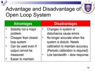 Advantage and Disadvantage of Open Loop System Advantages Disadvantages Stability not a major problem Cheaper than closed loop system Can be used even if output cannot be measured Easier to maintain Changes in system or disturbance cause errors No longer accurate when the system is disturb. Needs calibration to maintain accuracy (Periodic calibration is required) Low bandwidth – slow response 