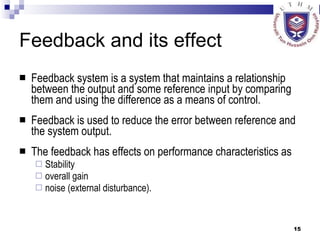 Feedback and its effect Feedback system is a system that maintains a relationship between the output and some reference input by comparing them and using the difference as a means of control.  Feedback is used to reduce the error between reference and the system output.  The feedback has effects on performance characteristics as  Stability overall gain noise (external disturbance).  