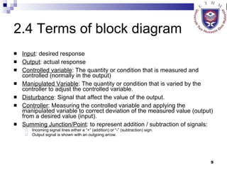 2.4 Terms of block diagram Input : desired response Output : actual response Controlled variable : The quantity or condition that is measured and controlled (normally in the output) Manipulated Variable : The quantity or condition that is varied by the controller to adjust the controlled variable. Disturbance : Signal that affect the value of the output. Controller : Measuring the controlled variable and applying the manipulated variable to correct deviation of the measured value (output) from a desired value (input). Summing Junction/Point : to represent addition / subtraction of signals:  Incoming signal lines either a “+” (addition) or “-” (subtraction) sign. Output signal is shown with an outgoing arrow. 