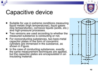 Capacitive device Suitable for use in extreme conditions measuring liquid metals (high temperatures), liquid gases (low temperatures), corrosive liquids (acids, etc.) and high-pressure processes. Two versions are used according to whether the measured substance is conducting or not.  For nonconducting substances, two bare-metal capacitor plates in the form of concentric cylinders are immersed in the substance, as shown in Figure.  In the case of conducting substances, exactly the same measurement techniques are applied, but the capacitor plates are encapsulated in an insulating material.  