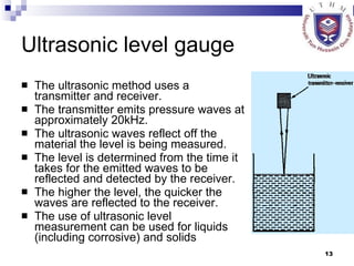 Ultrasonic level gauge The ultrasonic method uses a transmitter and receiver.  The transmitter emits pressure waves at approximately 20kHz.  The ultrasonic waves reflect off the material the level is being measured.  The level is determined from the time it takes for the emitted waves to be reflected and detected by the receiver.  The higher the level, the quicker the waves are reflected to the receiver.  The use of ultrasonic level measurement can be used for liquids (including corrosive) and solids  