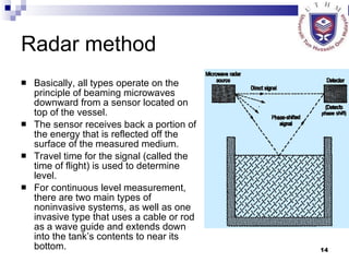 Radar method Basically, all types operate on the principle of beaming microwaves downward from a sensor located on top of the vessel.  The sensor receives back a portion of the energy that is reflected off the surface of the measured medium.  Travel time for the signal (called the time of flight) is used to determine level.  For continuous level measurement, there are two main types of noninvasive systems, as well as one invasive type that uses a cable or rod as a wave guide and extends down into the tank’s contents to near its bottom. 