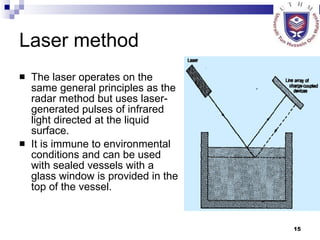 Laser method The laser operates on the same general principles as the radar method but uses laser-generated pulses of infrared light directed at the liquid surface.  It is immune to environmental conditions and can be used with sealed vessels with a glass window is provided in the top of the vessel. 