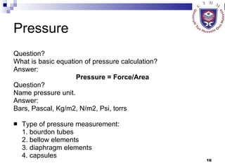Pressure Question? What is basic equation of pressure calculation? Answer: Pressure = Force/Area Question? Name pressure unit. Answer: Bars, Pascal, Kg/m2, N/m2, Psi, torrs Type of pressure measurement: 1. bourdon tubes 2. bellow elements 3. diaphragm elements 4. capsules 