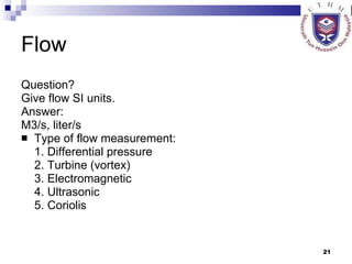 Flow  Question? Give flow SI units. Answer: M3/s, liter/s Type of flow measurement: 1. Differential pressure 2. Turbine (vortex) 3. Electromagnetic 4. Ultrasonic 5. Coriolis 