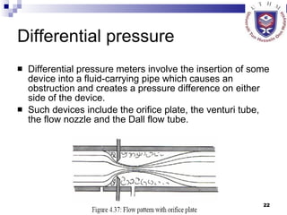 Differential pressure Differential pressure meters involve the insertion of some device into a fluid-carrying pipe which causes an obstruction and creates a pressure difference on either side of the device.  Such devices include the orifice plate, the venturi tube, the flow nozzle and the Dall flow tube.  