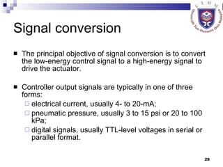 Signal conversion The principal objective of signal conversion is to convert the low-energy control signal to a high-energy signal to drive the actuator.  Controller output signals are typically in one of three forms:  electrical current, usually 4- to 20-mA;  pneumatic pressure, usually 3 to 15 psi or 20 to 100 kPa;  digital signals, usually TTL-level voltages in serial or parallel format.  