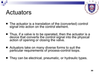 Actuators The actuator   is a translation of the (converted) control signal into action on the control element.  Thus, if a valve is to be operated, then the actuator is a device that converts the control signal into the physical action of opening or closing the valve.  Actuators take on many diverse forms to suit the particular requirements of process-control loops.  They can be electrical, pneumatic, or hydraulic types. 