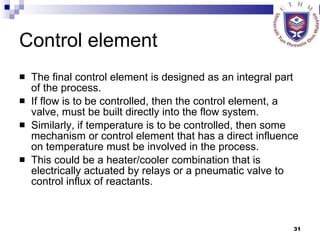 Control element The final control element is designed as an integral part of the process.  If flow is to be controlled, then the control element, a valve, must be built directly into the flow system.  Similarly, if temperature is to be controlled, then some mechanism or control element that has a direct influence on temperature must be involved in the process.  This could be a heater/cooler combination that is electrically actuated by relays or a pneumatic valve to control influx of reactants. 