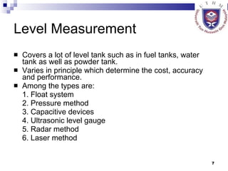Level Measurement Covers a lot of level tank such as in fuel tanks, water tank as well as powder tank. Varies in principle which determine the cost, accuracy and performance. Among the types are: 1. Float system 2. Pressure method 3. Capacitive devices 4. Ultrasonic level gauge 5. Radar method 6. Laser method 