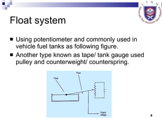 Float system Using potentiometer and commonly used in vehicle fuel tanks as following figure. Another type known as tape/ tank gauge used pulley and counterweight/ counterspring. 