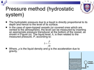 Pressure method (hydrostatic system) The hydrostatic pressure due to a liquid is directly proportional to its depth and hence to the level of its surface.  In the case of open-topped vessels (or covered ones which are vented to the atmosphere), the level can be measured by inserting an appropriate pressure transducer at the bottom of the vessel, as shown in Figure (a). The liquid level,  h , is then related to the measured pressure,  P , according to: Where,    is the liquid density and g is the acceleration due to gravity. 