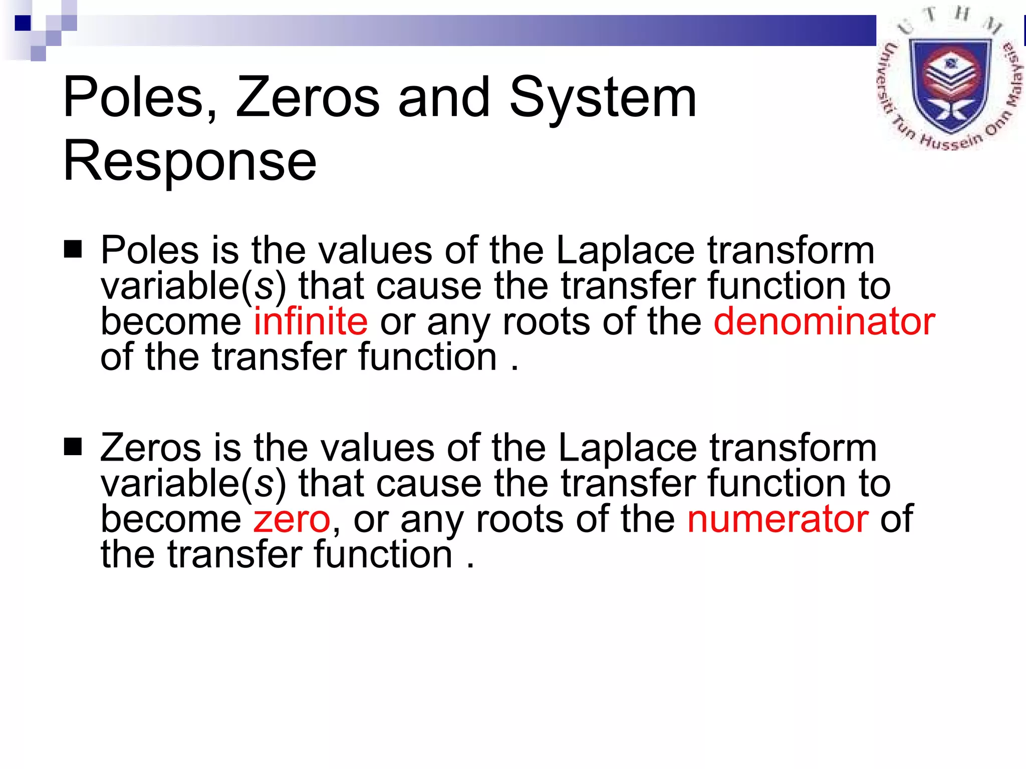 Poles, Zeros and System Response Poles is the values of the Laplace transform variable( s ) that cause the transfer function to become  infinite  or any roots of the  denominator  of the transfer function . Zeros is the values of the Laplace transform variable( s ) that cause the transfer function to become  zero , or any roots of the  numerator  of the transfer function . 