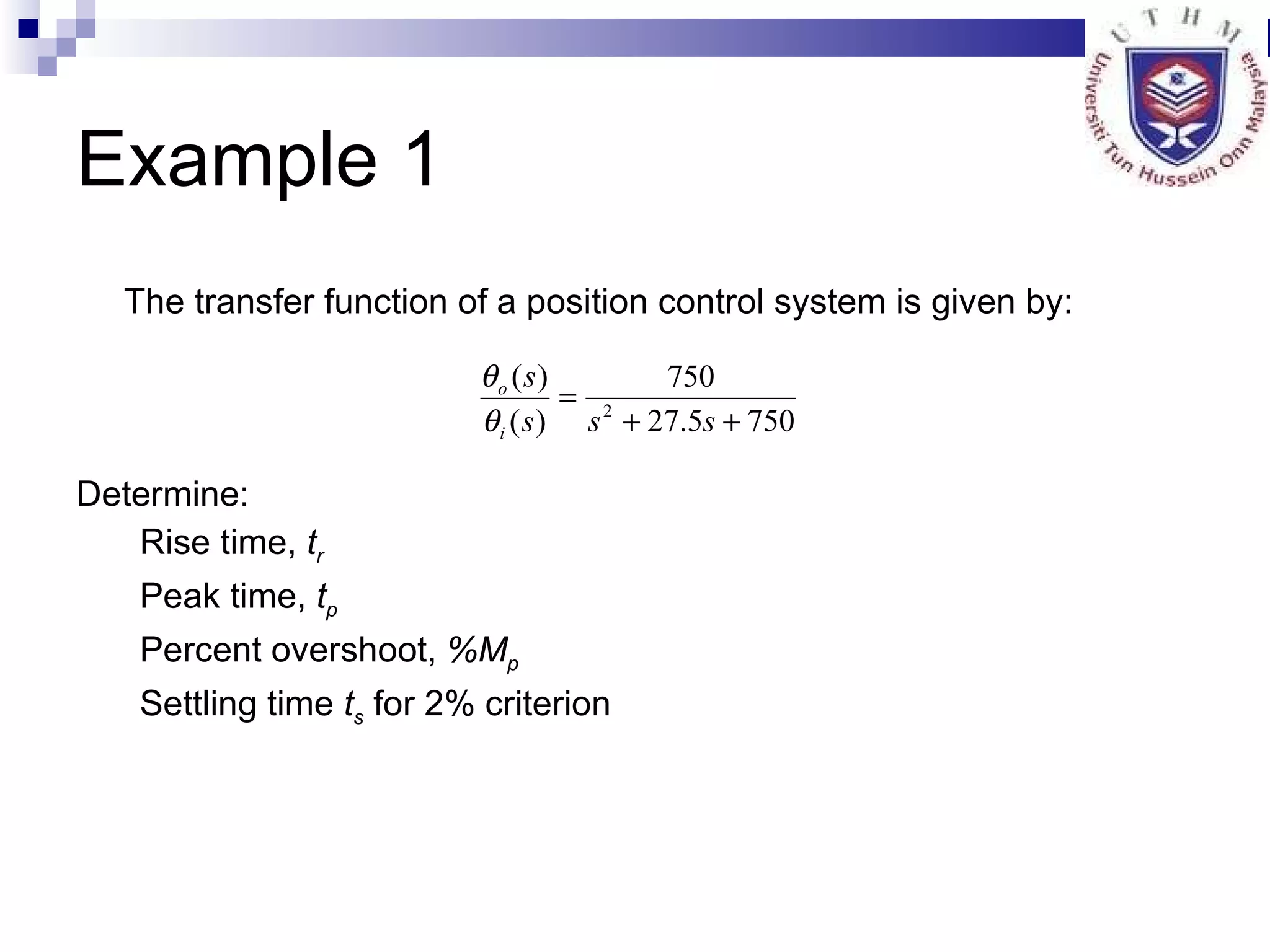 Example 1 The transfer function of a position control system is given by: Determine: Rise time,  t r   Peak time,  t p Percent overshoot,  %M p   Settling time  t s  for 2% criterion 