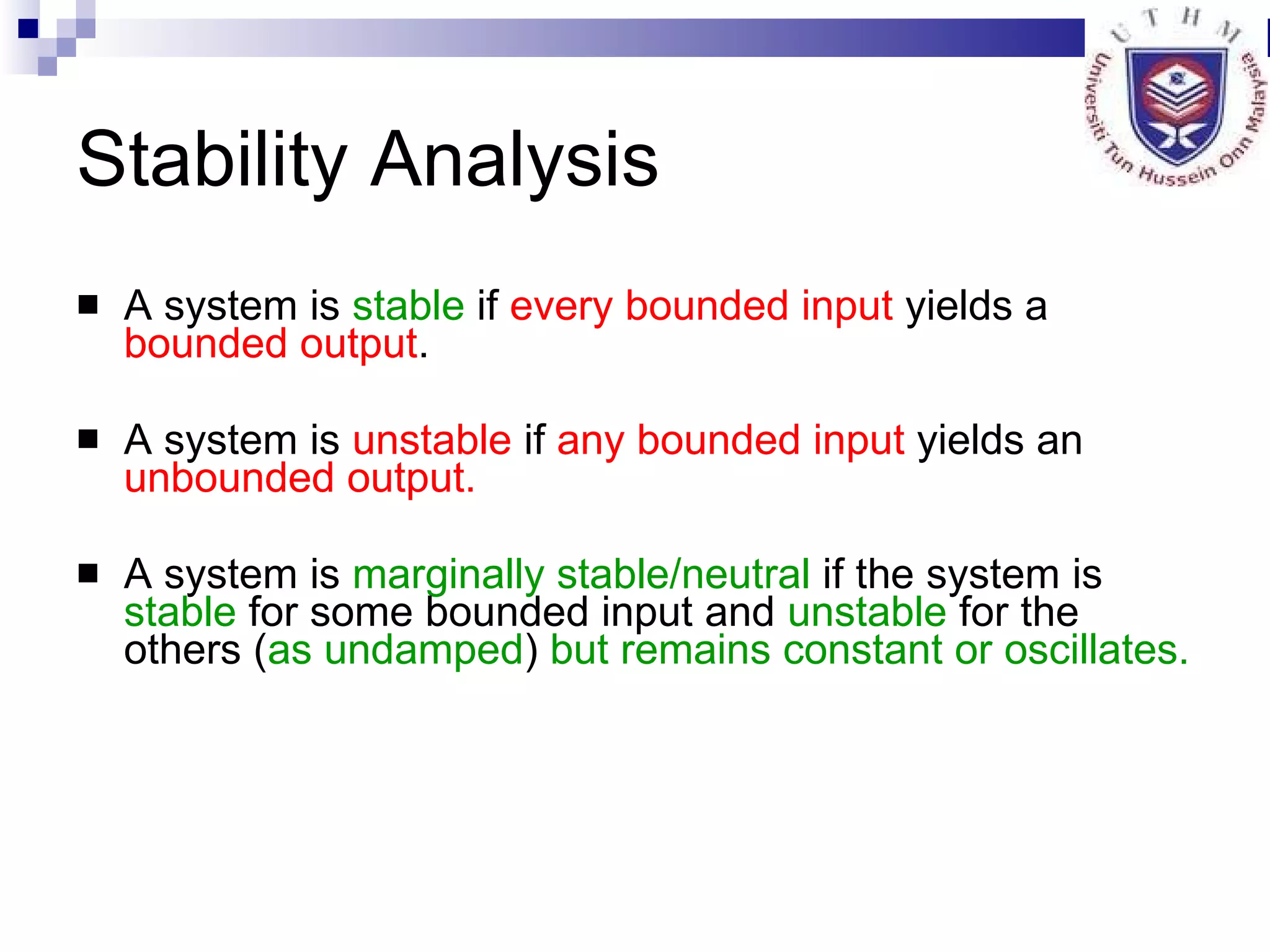 Stability Analysis A system is  stable  if  every bounded input  yields a  bounded output . A system is  unstable  if  any bounded   input  yields an  unbounded output. A system is  marginally stable/neutral  if the system is  stable  for some bounded input and  unstable  for the others ( as undamped )  but remains constant or oscillates. 