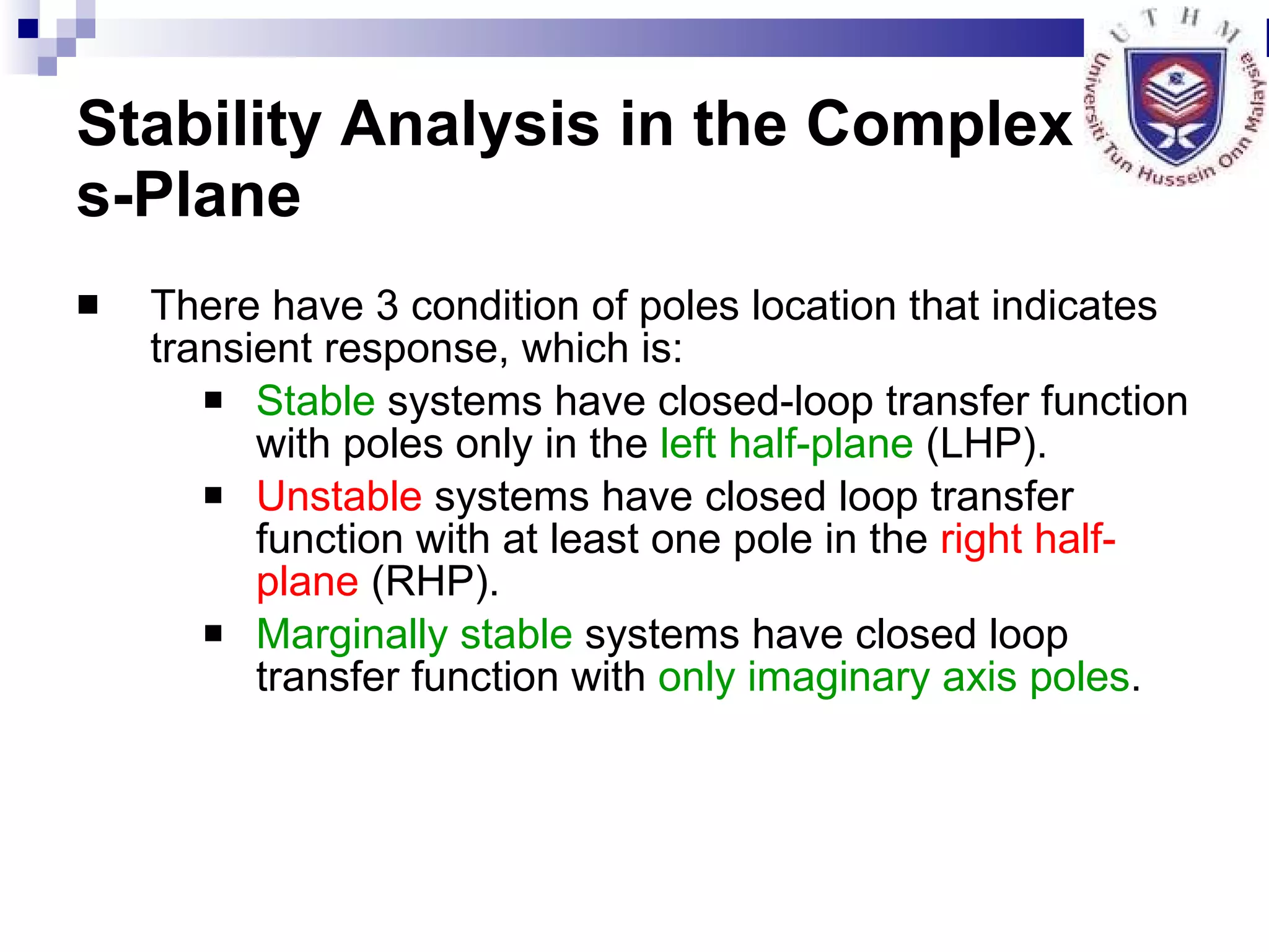 Stability Analysis in the Complex  s-Plane There have 3 condition of poles location that indicates transient response, which is: Stable  systems have closed-loop transfer function with poles only in the  left half-plane  (LHP). Unstable  systems have closed loop transfer function with at least one pole in the  right half-plane  (RHP). Marginally stable  systems have closed loop transfer function with  only imaginary axis poles . 